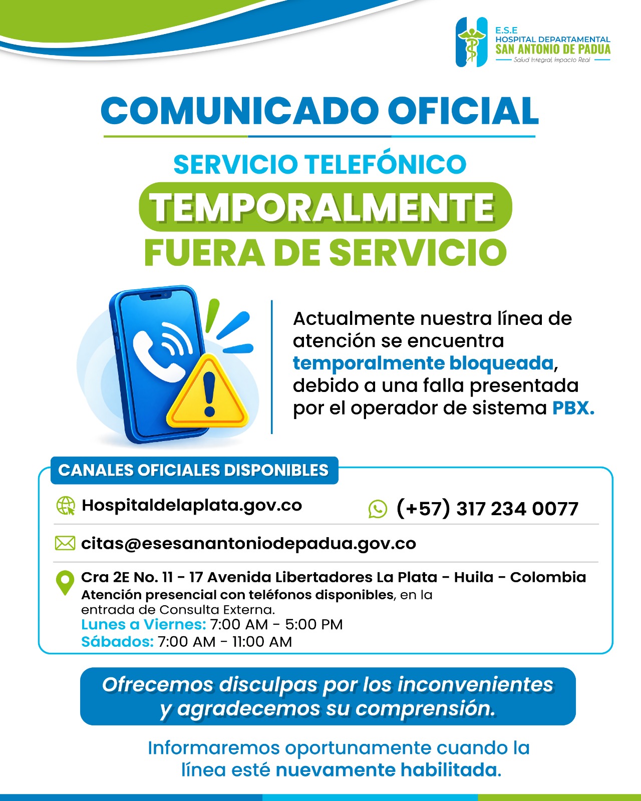 📢 COMUNICADO OFICIAL Informamos a nuestros usuarios y a la comunidad en general que nuestra línea telefónica se encuentra temporalmente fuera de servicio, debido a una falla presentada por el operador del sistema PBX. Mientras restablecemos el servicio, pueden comunicarse con nosotros a través de nuestros canales oficiales: 🌐 Página web: Hospitaldelaplata.gov.co 💬 WhatsApp: (+57) 317 234 0077 ✉️ Correo para citas: citas@esesanantoniodepadua.gov.co 📍 Atención presencial: Cra 2E No. 11 - 17, Avenida Libertadores, La Plata - Huila. Contamos con teléfonos disponibles en la entrada de Consulta Externa. 🕖 Horarios de atención Lunes a viernes: 7:00 a. m. - 5:00 p. m. Sábados: 7:00 a. m. - 11:00 a. m. Ofrecemos disculpas por los inconvenientes y agradecemos su comprensión. Les informaremos oportunamente cuando la línea esté nuevamente habilitada. Salud Integral, Impacto Real.